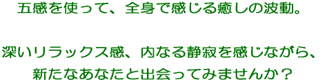 五感を使って、全身で感じる癒しの波動。 深いリラックス感、内なる静寂を実感しながら、 新たなあなたと出会いませんか？ 