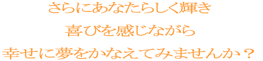 さらにあなたらしく輝いて、幸せを実感しながら、 喜びと豊かさ溢れる人生を生きたいと思いませんか？ 