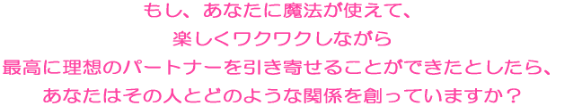 もし、あなたに魔法の恋愛ヂカラが使えて、楽しくワクワクしながら 最高に理想のパートナーを引き寄せることができたとしたら、 あなたはその人とどのような関係を創っていますか？ 