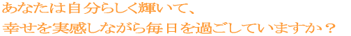 あなたは自分らしく輝いて、幸せを実感しながら毎日を過ごしていますか？ 