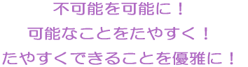 不可能を可能に！ 可能なことをたやすく！ たやすくできることを優雅に！