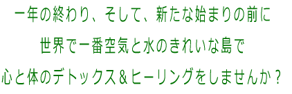 一年の終わり、そして、新たな始まりの前に 世界で一番空気と水のきれいな島で 心と体のデトックス＆リクリエイトしませんか？ 